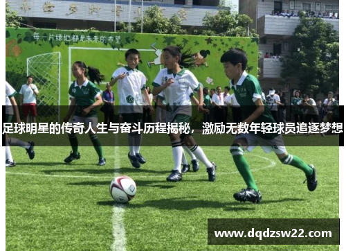 足球明星的传奇人生与奋斗历程揭秘，激励无数年轻球员追逐梦想
